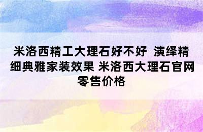 米洛西精工大理石好不好  演绎精细典雅家装效果 米洛西大理石官网零售价格